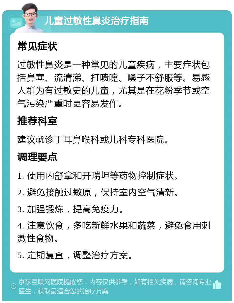 儿童过敏性鼻炎治疗指南 常见症状 过敏性鼻炎是一种常见的儿童疾病，主要症状包括鼻塞、流清涕、打喷嚏、嗓子不舒服等。易感人群为有过敏史的儿童，尤其是在花粉季节或空气污染严重时更容易发作。 推荐科室 建议就诊于耳鼻喉科或儿科专科医院。 调理要点 1. 使用内舒拿和开瑞坦等药物控制症状。 2. 避免接触过敏原，保持室内空气清新。 3. 加强锻炼，提高免疫力。 4. 注意饮食，多吃新鲜水果和蔬菜，避免食用刺激性食物。 5. 定期复查，调整治疗方案。