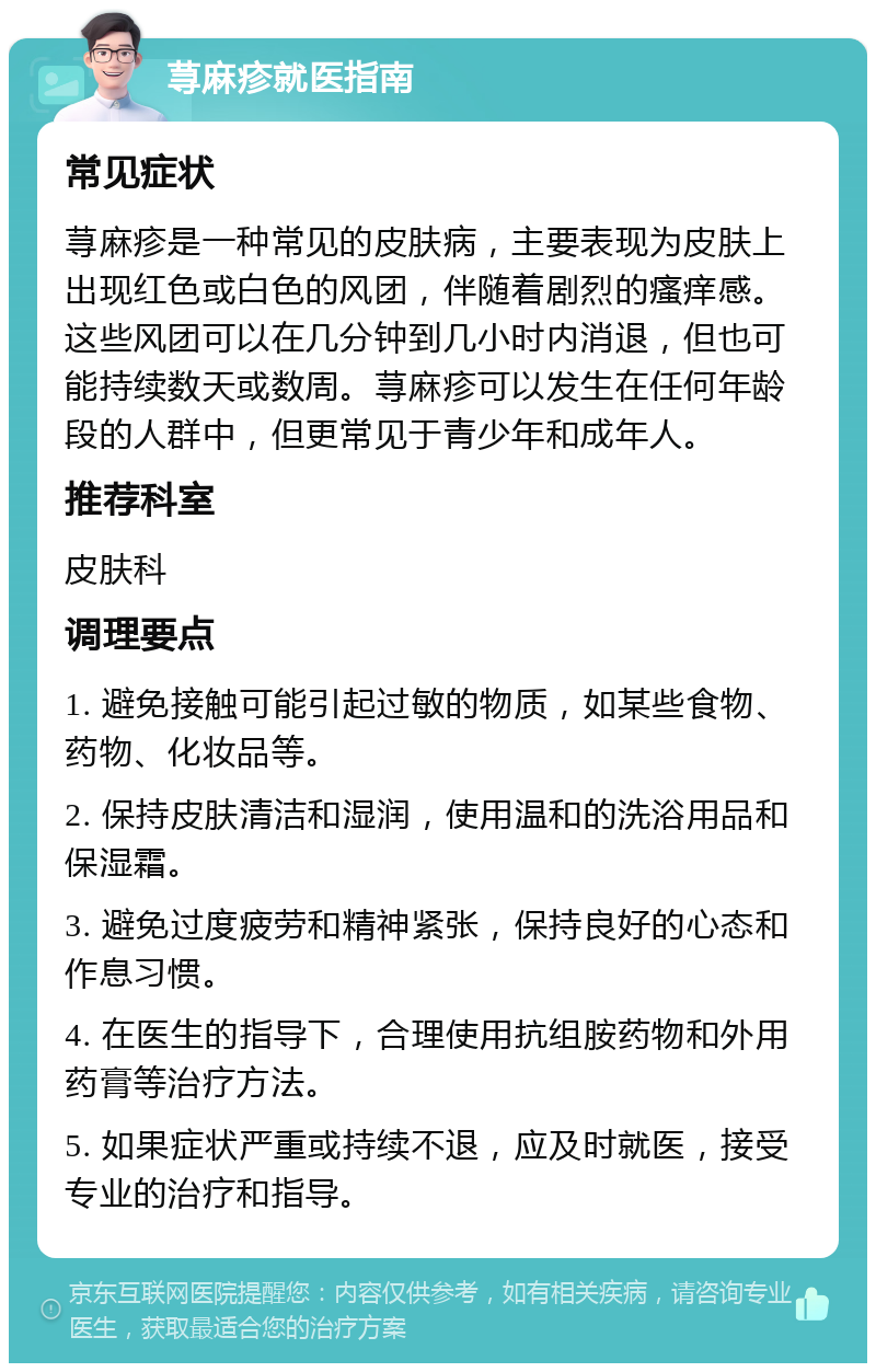 荨麻疹就医指南 常见症状 荨麻疹是一种常见的皮肤病，主要表现为皮肤上出现红色或白色的风团，伴随着剧烈的瘙痒感。这些风团可以在几分钟到几小时内消退，但也可能持续数天或数周。荨麻疹可以发生在任何年龄段的人群中，但更常见于青少年和成年人。 推荐科室 皮肤科 调理要点 1. 避免接触可能引起过敏的物质，如某些食物、药物、化妆品等。 2. 保持皮肤清洁和湿润，使用温和的洗浴用品和保湿霜。 3. 避免过度疲劳和精神紧张，保持良好的心态和作息习惯。 4. 在医生的指导下，合理使用抗组胺药物和外用药膏等治疗方法。 5. 如果症状严重或持续不退，应及时就医，接受专业的治疗和指导。