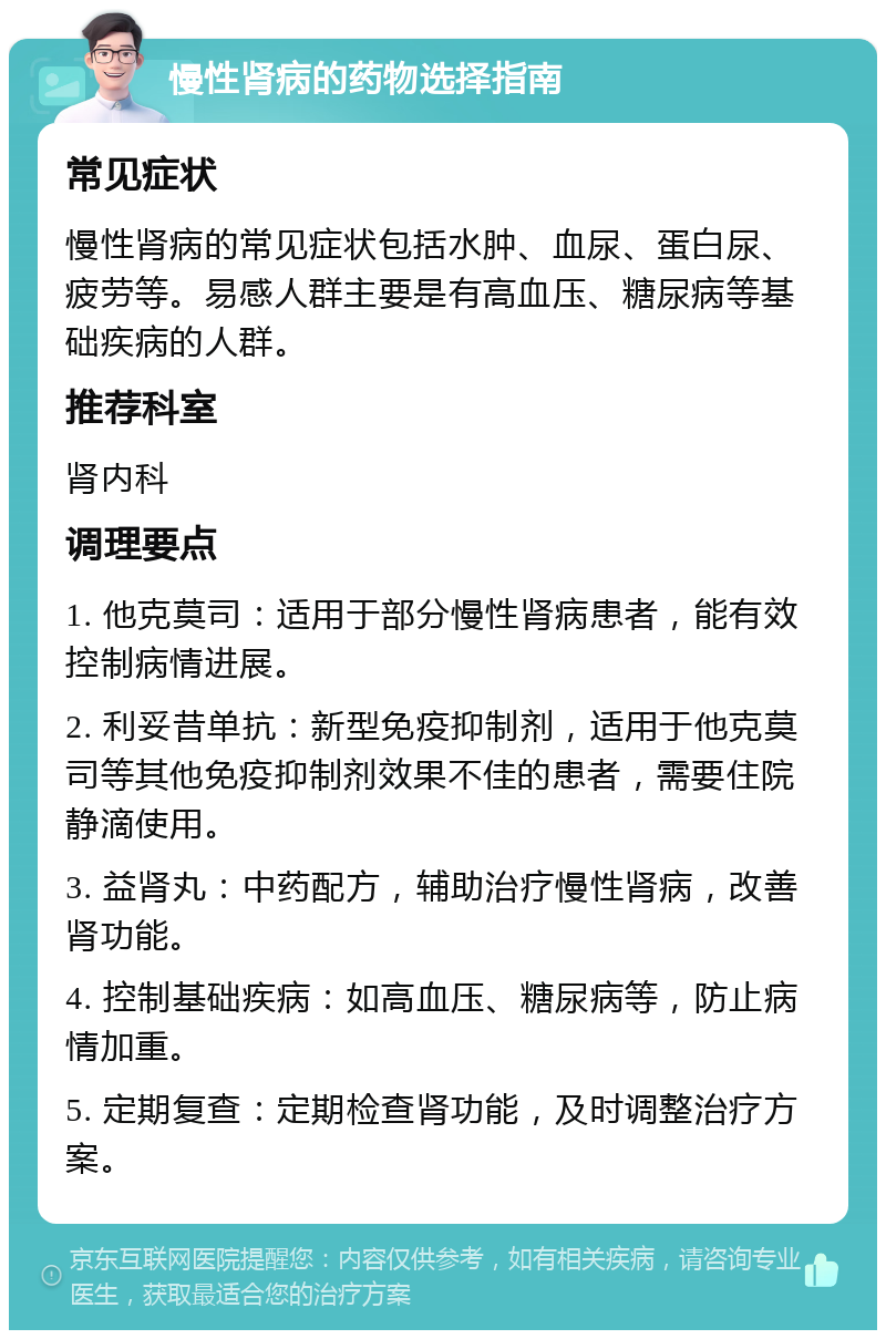 慢性肾病的药物选择指南 常见症状 慢性肾病的常见症状包括水肿、血尿、蛋白尿、疲劳等。易感人群主要是有高血压、糖尿病等基础疾病的人群。 推荐科室 肾内科 调理要点 1. 他克莫司：适用于部分慢性肾病患者，能有效控制病情进展。 2. 利妥昔单抗：新型免疫抑制剂，适用于他克莫司等其他免疫抑制剂效果不佳的患者，需要住院静滴使用。 3. 益肾丸：中药配方，辅助治疗慢性肾病，改善肾功能。 4. 控制基础疾病：如高血压、糖尿病等，防止病情加重。 5. 定期复查：定期检查肾功能，及时调整治疗方案。