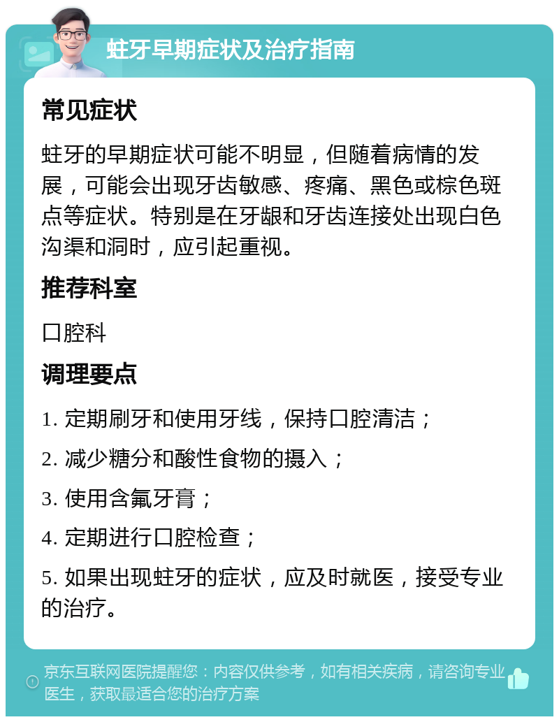 蛀牙早期症状及治疗指南 常见症状 蛀牙的早期症状可能不明显，但随着病情的发展，可能会出现牙齿敏感、疼痛、黑色或棕色斑点等症状。特别是在牙龈和牙齿连接处出现白色沟渠和洞时，应引起重视。 推荐科室 口腔科 调理要点 1. 定期刷牙和使用牙线，保持口腔清洁； 2. 减少糖分和酸性食物的摄入； 3. 使用含氟牙膏； 4. 定期进行口腔检查； 5. 如果出现蛀牙的症状，应及时就医，接受专业的治疗。