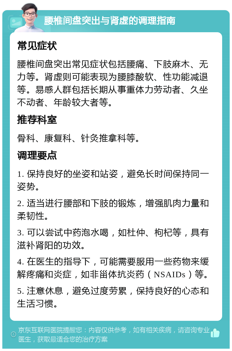 腰椎间盘突出与肾虚的调理指南 常见症状 腰椎间盘突出常见症状包括腰痛、下肢麻木、无力等。肾虚则可能表现为腰膝酸软、性功能减退等。易感人群包括长期从事重体力劳动者、久坐不动者、年龄较大者等。 推荐科室 骨科、康复科、针灸推拿科等。 调理要点 1. 保持良好的坐姿和站姿，避免长时间保持同一姿势。 2. 适当进行腰部和下肢的锻炼，增强肌肉力量和柔韧性。 3. 可以尝试中药泡水喝，如杜仲、枸杞等，具有滋补肾阳的功效。 4. 在医生的指导下，可能需要服用一些药物来缓解疼痛和炎症，如非甾体抗炎药（NSAIDs）等。 5. 注意休息，避免过度劳累，保持良好的心态和生活习惯。