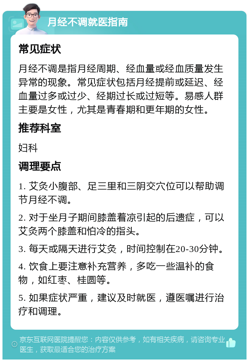 月经不调就医指南 常见症状 月经不调是指月经周期、经血量或经血质量发生异常的现象。常见症状包括月经提前或延迟、经血量过多或过少、经期过长或过短等。易感人群主要是女性，尤其是青春期和更年期的女性。 推荐科室 妇科 调理要点 1. 艾灸小腹部、足三里和三阴交穴位可以帮助调节月经不调。 2. 对于坐月子期间膝盖着凉引起的后遗症，可以艾灸两个膝盖和怕冷的指头。 3. 每天或隔天进行艾灸，时间控制在20-30分钟。 4. 饮食上要注意补充营养，多吃一些温补的食物，如红枣、桂圆等。 5. 如果症状严重，建议及时就医，遵医嘱进行治疗和调理。