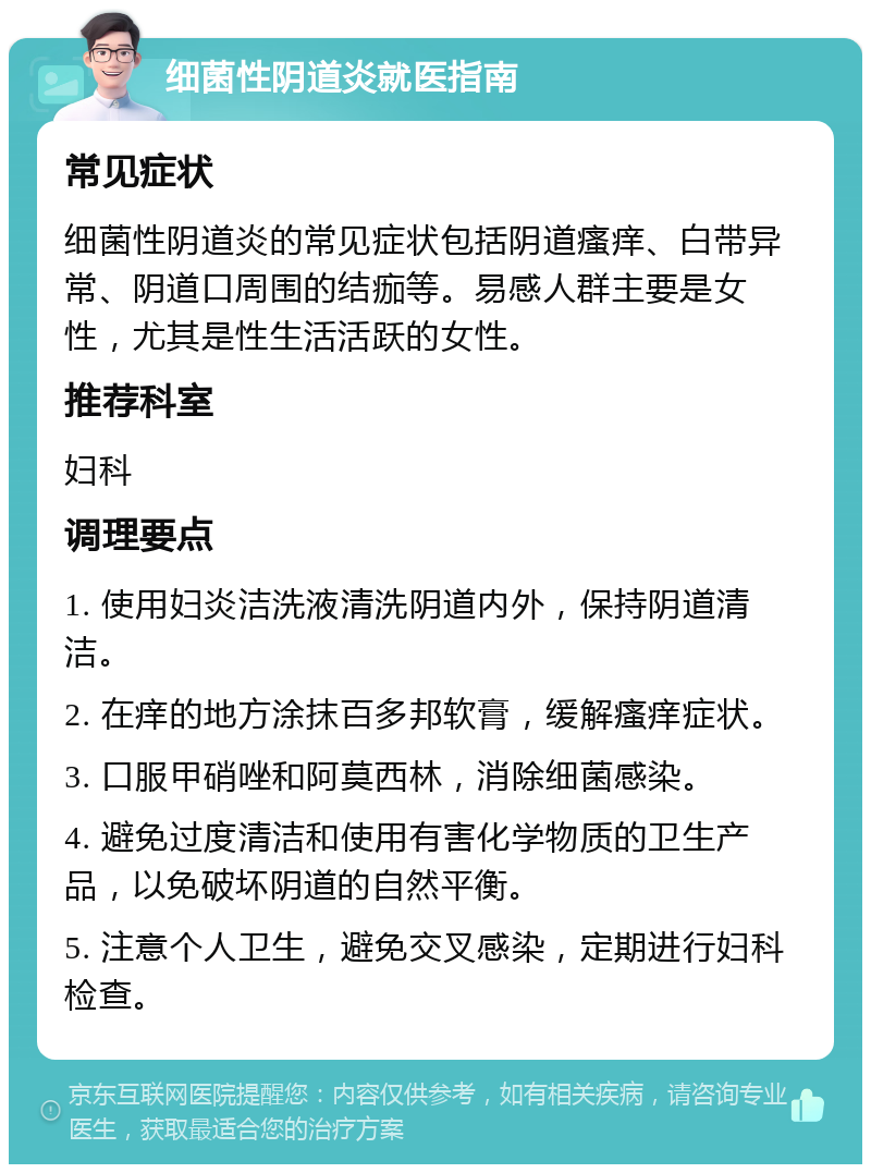 细菌性阴道炎就医指南 常见症状 细菌性阴道炎的常见症状包括阴道瘙痒、白带异常、阴道口周围的结痂等。易感人群主要是女性，尤其是性生活活跃的女性。 推荐科室 妇科 调理要点 1. 使用妇炎洁洗液清洗阴道内外，保持阴道清洁。 2. 在痒的地方涂抹百多邦软膏，缓解瘙痒症状。 3. 口服甲硝唑和阿莫西林，消除细菌感染。 4. 避免过度清洁和使用有害化学物质的卫生产品，以免破坏阴道的自然平衡。 5. 注意个人卫生，避免交叉感染，定期进行妇科检查。