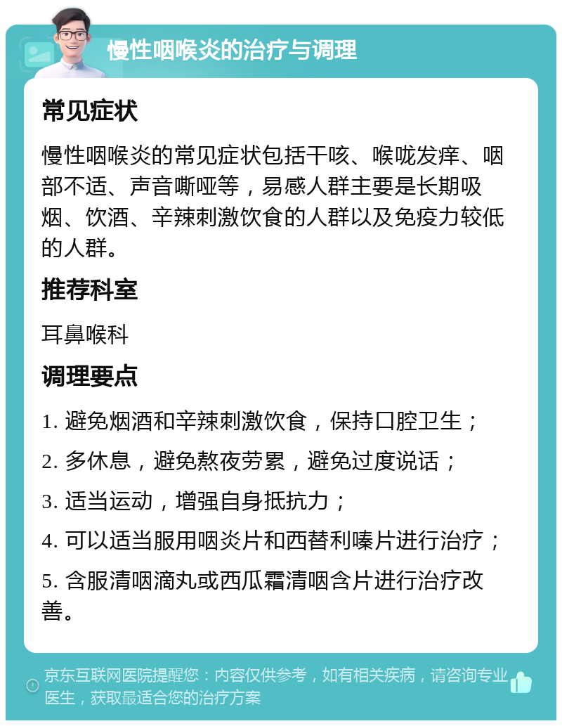 慢性咽喉炎的治疗与调理 常见症状 慢性咽喉炎的常见症状包括干咳、喉咙发痒、咽部不适、声音嘶哑等，易感人群主要是长期吸烟、饮酒、辛辣刺激饮食的人群以及免疫力较低的人群。 推荐科室 耳鼻喉科 调理要点 1. 避免烟酒和辛辣刺激饮食，保持口腔卫生； 2. 多休息，避免熬夜劳累，避免过度说话； 3. 适当运动，增强自身抵抗力； 4. 可以适当服用咽炎片和西替利嗪片进行治疗； 5. 含服清咽滴丸或西瓜霜清咽含片进行治疗改善。