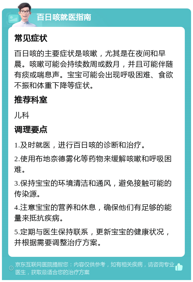 百日咳就医指南 常见症状 百日咳的主要症状是咳嗽，尤其是在夜间和早晨。咳嗽可能会持续数周或数月，并且可能伴随有痰或喘息声。宝宝可能会出现呼吸困难、食欲不振和体重下降等症状。 推荐科室 儿科 调理要点 1.及时就医，进行百日咳的诊断和治疗。 2.使用布地奈德雾化等药物来缓解咳嗽和呼吸困难。 3.保持宝宝的环境清洁和通风，避免接触可能的传染源。 4.注意宝宝的营养和休息，确保他们有足够的能量来抵抗疾病。 5.定期与医生保持联系，更新宝宝的健康状况，并根据需要调整治疗方案。