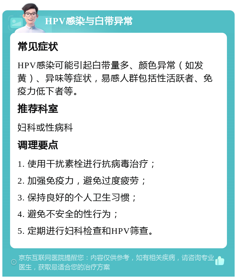 HPV感染与白带异常 常见症状 HPV感染可能引起白带量多、颜色异常（如发黄）、异味等症状，易感人群包括性活跃者、免疫力低下者等。 推荐科室 妇科或性病科 调理要点 1. 使用干扰素栓进行抗病毒治疗； 2. 加强免疫力，避免过度疲劳； 3. 保持良好的个人卫生习惯； 4. 避免不安全的性行为； 5. 定期进行妇科检查和HPV筛查。