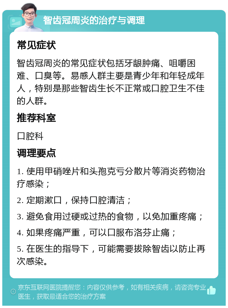 智齿冠周炎的治疗与调理 常见症状 智齿冠周炎的常见症状包括牙龈肿痛、咀嚼困难、口臭等。易感人群主要是青少年和年轻成年人，特别是那些智齿生长不正常或口腔卫生不佳的人群。 推荐科室 口腔科 调理要点 1. 使用甲硝唑片和头孢克亏分散片等消炎药物治疗感染； 2. 定期漱口，保持口腔清洁； 3. 避免食用过硬或过热的食物，以免加重疼痛； 4. 如果疼痛严重，可以口服布洛芬止痛； 5. 在医生的指导下，可能需要拔除智齿以防止再次感染。