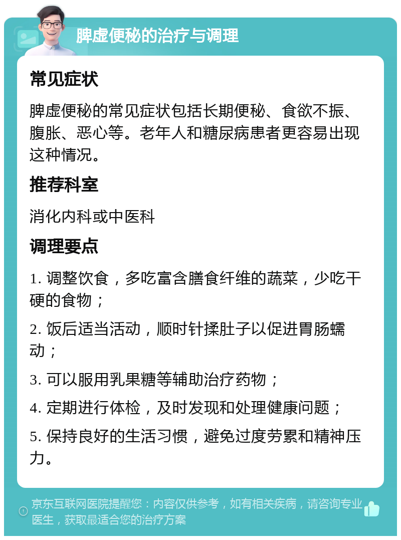 脾虚便秘的治疗与调理 常见症状 脾虚便秘的常见症状包括长期便秘、食欲不振、腹胀、恶心等。老年人和糖尿病患者更容易出现这种情况。 推荐科室 消化内科或中医科 调理要点 1. 调整饮食，多吃富含膳食纤维的蔬菜，少吃干硬的食物； 2. 饭后适当活动，顺时针揉肚子以促进胃肠蠕动； 3. 可以服用乳果糖等辅助治疗药物； 4. 定期进行体检，及时发现和处理健康问题； 5. 保持良好的生活习惯，避免过度劳累和精神压力。