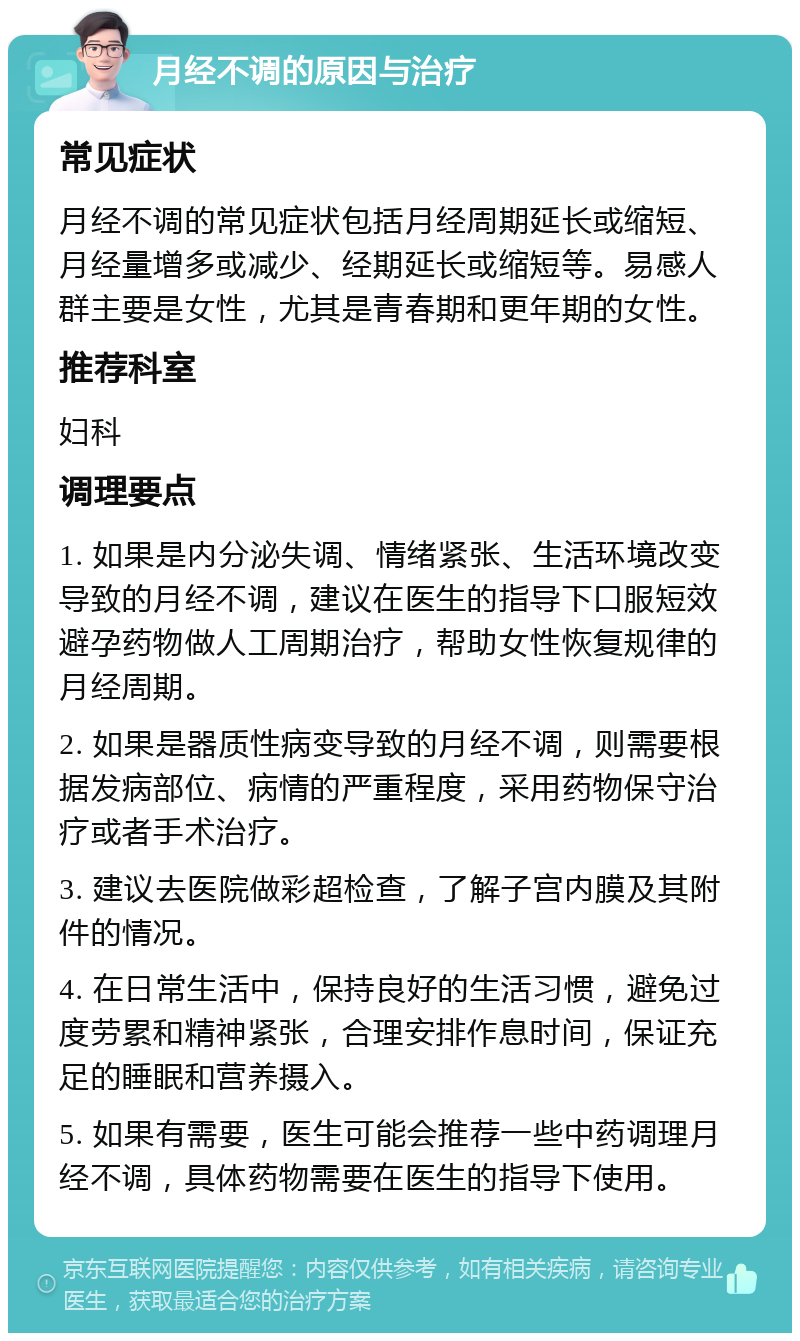 月经不调的原因与治疗 常见症状 月经不调的常见症状包括月经周期延长或缩短、月经量增多或减少、经期延长或缩短等。易感人群主要是女性，尤其是青春期和更年期的女性。 推荐科室 妇科 调理要点 1. 如果是内分泌失调、情绪紧张、生活环境改变导致的月经不调，建议在医生的指导下口服短效避孕药物做人工周期治疗，帮助女性恢复规律的月经周期。 2. 如果是器质性病变导致的月经不调，则需要根据发病部位、病情的严重程度，采用药物保守治疗或者手术治疗。 3. 建议去医院做彩超检查，了解子宫内膜及其附件的情况。 4. 在日常生活中，保持良好的生活习惯，避免过度劳累和精神紧张，合理安排作息时间，保证充足的睡眠和营养摄入。 5. 如果有需要，医生可能会推荐一些中药调理月经不调，具体药物需要在医生的指导下使用。