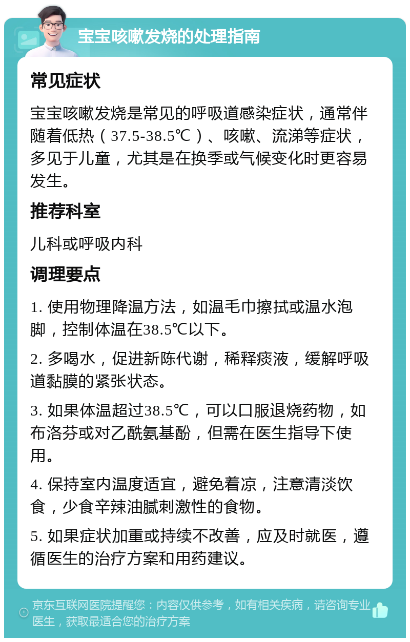 宝宝咳嗽发烧的处理指南 常见症状 宝宝咳嗽发烧是常见的呼吸道感染症状，通常伴随着低热（37.5-38.5℃）、咳嗽、流涕等症状，多见于儿童，尤其是在换季或气候变化时更容易发生。 推荐科室 儿科或呼吸内科 调理要点 1. 使用物理降温方法，如温毛巾擦拭或温水泡脚，控制体温在38.5℃以下。 2. 多喝水，促进新陈代谢，稀释痰液，缓解呼吸道黏膜的紧张状态。 3. 如果体温超过38.5℃，可以口服退烧药物，如布洛芬或对乙酰氨基酚，但需在医生指导下使用。 4. 保持室内温度适宜，避免着凉，注意清淡饮食，少食辛辣油腻刺激性的食物。 5. 如果症状加重或持续不改善，应及时就医，遵循医生的治疗方案和用药建议。