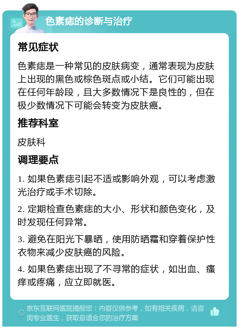 色素痣的诊断与治疗 常见症状 色素痣是一种常见的皮肤病变，通常表现为皮肤上出现的黑色或棕色斑点或小结。它们可能出现在任何年龄段，且大多数情况下是良性的，但在极少数情况下可能会转变为皮肤癌。 推荐科室 皮肤科 调理要点 1. 如果色素痣引起不适或影响外观，可以考虑激光治疗或手术切除。 2. 定期检查色素痣的大小、形状和颜色变化，及时发现任何异常。 3. 避免在阳光下暴晒，使用防晒霜和穿着保护性衣物来减少皮肤癌的风险。 4. 如果色素痣出现了不寻常的症状，如出血、瘙痒或疼痛，应立即就医。