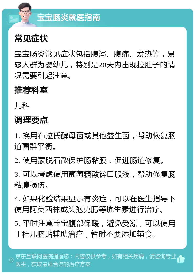 宝宝肠炎就医指南 常见症状 宝宝肠炎常见症状包括腹泻、腹痛、发热等，易感人群为婴幼儿，特别是20天内出现拉肚子的情况需要引起注意。 推荐科室 儿科 调理要点 1. 换用布拉氏酵母菌或其他益生菌，帮助恢复肠道菌群平衡。 2. 使用蒙脱石散保护肠粘膜，促进肠道修复。 3. 可以考虑使用葡萄糖酸锌口服液，帮助修复肠粘膜损伤。 4. 如果化验结果显示有炎症，可以在医生指导下使用阿莫西林或头孢克肟等抗生素进行治疗。 5. 平时注意宝宝腹部保暖，避免受凉，可以使用丁桂儿脐贴辅助治疗，暂时不要添加辅食。