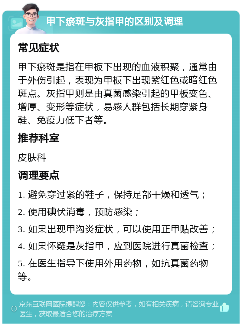 甲下瘀斑与灰指甲的区别及调理 常见症状 甲下瘀斑是指在甲板下出现的血液积聚，通常由于外伤引起，表现为甲板下出现紫红色或暗红色斑点。灰指甲则是由真菌感染引起的甲板变色、增厚、变形等症状，易感人群包括长期穿紧身鞋、免疫力低下者等。 推荐科室 皮肤科 调理要点 1. 避免穿过紧的鞋子，保持足部干燥和透气； 2. 使用碘伏消毒，预防感染； 3. 如果出现甲沟炎症状，可以使用正甲贴改善； 4. 如果怀疑是灰指甲，应到医院进行真菌检查； 5. 在医生指导下使用外用药物，如抗真菌药物等。