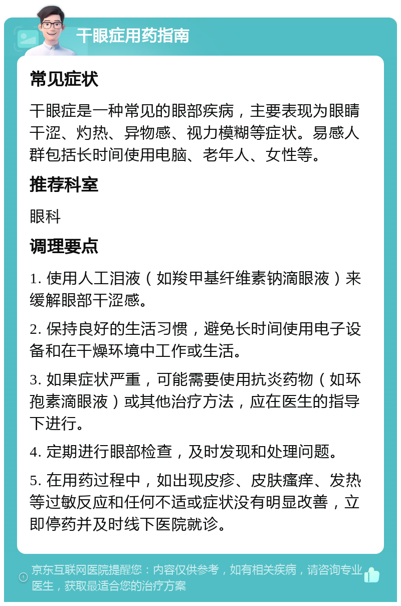 干眼症用药指南 常见症状 干眼症是一种常见的眼部疾病，主要表现为眼睛干涩、灼热、异物感、视力模糊等症状。易感人群包括长时间使用电脑、老年人、女性等。 推荐科室 眼科 调理要点 1. 使用人工泪液（如羧甲基纤维素钠滴眼液）来缓解眼部干涩感。 2. 保持良好的生活习惯，避免长时间使用电子设备和在干燥环境中工作或生活。 3. 如果症状严重，可能需要使用抗炎药物（如环孢素滴眼液）或其他治疗方法，应在医生的指导下进行。 4. 定期进行眼部检查，及时发现和处理问题。 5. 在用药过程中，如出现皮疹、皮肤瘙痒、发热等过敏反应和任何不适或症状没有明显改善，立即停药并及时线下医院就诊。