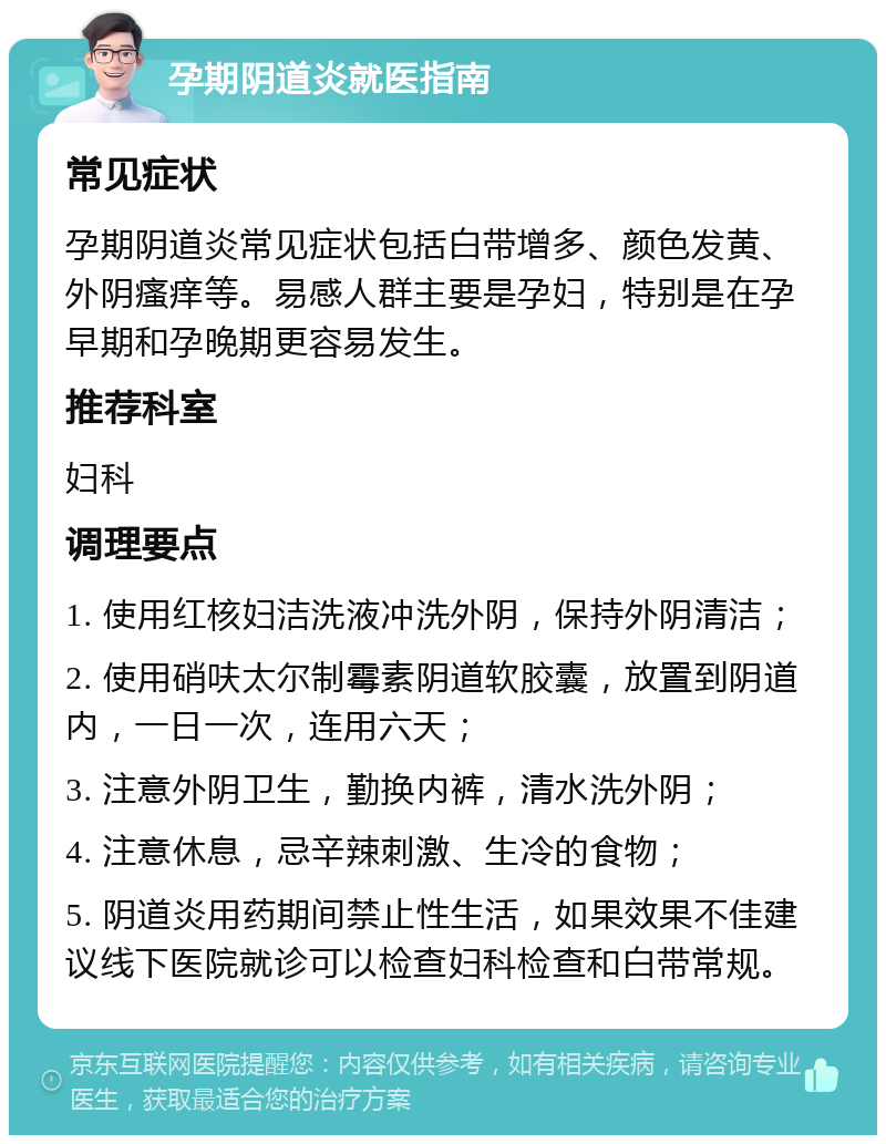 孕期阴道炎就医指南 常见症状 孕期阴道炎常见症状包括白带增多、颜色发黄、外阴瘙痒等。易感人群主要是孕妇，特别是在孕早期和孕晚期更容易发生。 推荐科室 妇科 调理要点 1. 使用红核妇洁洗液冲洗外阴，保持外阴清洁； 2. 使用硝呋太尔制霉素阴道软胶囊，放置到阴道内，一日一次，连用六天； 3. 注意外阴卫生，勤换内裤，清水洗外阴； 4. 注意休息，忌辛辣刺激、生冷的食物； 5. 阴道炎用药期间禁止性生活，如果效果不佳建议线下医院就诊可以检查妇科检查和白带常规。