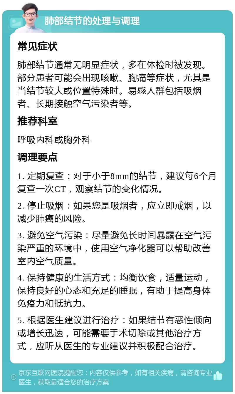 肺部结节的处理与调理 常见症状 肺部结节通常无明显症状，多在体检时被发现。部分患者可能会出现咳嗽、胸痛等症状，尤其是当结节较大或位置特殊时。易感人群包括吸烟者、长期接触空气污染者等。 推荐科室 呼吸内科或胸外科 调理要点 1. 定期复查：对于小于8mm的结节，建议每6个月复查一次CT，观察结节的变化情况。 2. 停止吸烟：如果您是吸烟者，应立即戒烟，以减少肺癌的风险。 3. 避免空气污染：尽量避免长时间暴露在空气污染严重的环境中，使用空气净化器可以帮助改善室内空气质量。 4. 保持健康的生活方式：均衡饮食，适量运动，保持良好的心态和充足的睡眠，有助于提高身体免疫力和抵抗力。 5. 根据医生建议进行治疗：如果结节有恶性倾向或增长迅速，可能需要手术切除或其他治疗方式，应听从医生的专业建议并积极配合治疗。