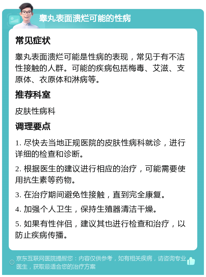 睾丸表面溃烂可能的性病 常见症状 睾丸表面溃烂可能是性病的表现，常见于有不洁性接触的人群。可能的疾病包括梅毒、艾滋、支原体、衣原体和淋病等。 推荐科室 皮肤性病科 调理要点 1. 尽快去当地正规医院的皮肤性病科就诊，进行详细的检查和诊断。 2. 根据医生的建议进行相应的治疗，可能需要使用抗生素等药物。 3. 在治疗期间避免性接触，直到完全康复。 4. 加强个人卫生，保持生殖器清洁干燥。 5. 如果有性伴侣，建议其也进行检查和治疗，以防止疾病传播。