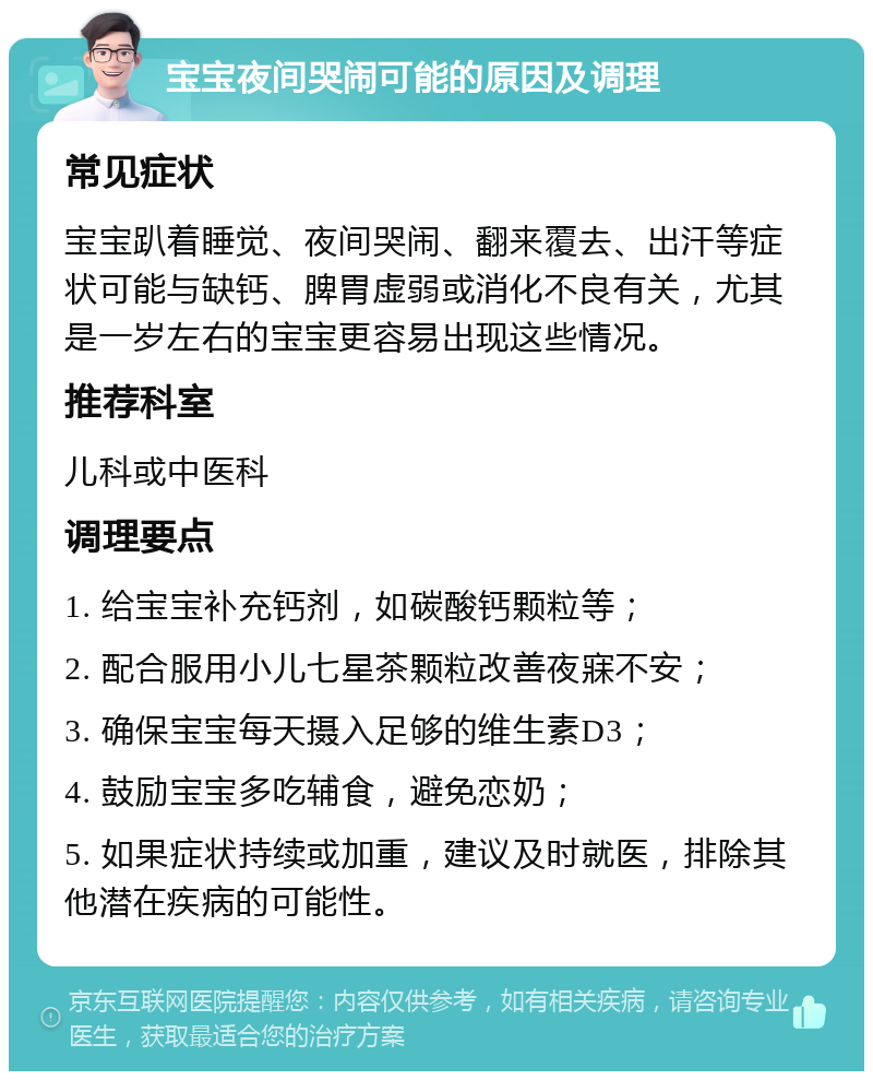 宝宝夜间哭闹可能的原因及调理 常见症状 宝宝趴着睡觉、夜间哭闹、翻来覆去、出汗等症状可能与缺钙、脾胃虚弱或消化不良有关，尤其是一岁左右的宝宝更容易出现这些情况。 推荐科室 儿科或中医科 调理要点 1. 给宝宝补充钙剂，如碳酸钙颗粒等； 2. 配合服用小儿七星茶颗粒改善夜寐不安； 3. 确保宝宝每天摄入足够的维生素D3； 4. 鼓励宝宝多吃辅食，避免恋奶； 5. 如果症状持续或加重，建议及时就医，排除其他潜在疾病的可能性。