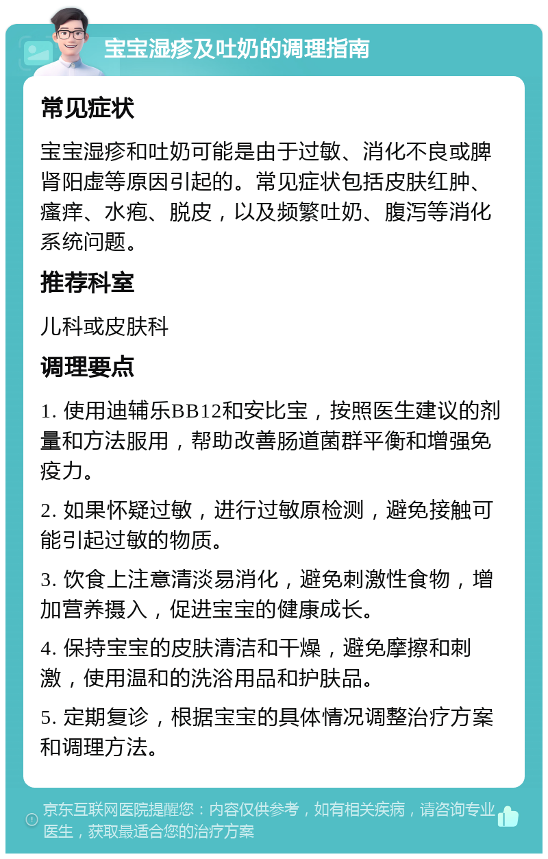 宝宝湿疹及吐奶的调理指南 常见症状 宝宝湿疹和吐奶可能是由于过敏、消化不良或脾肾阳虚等原因引起的。常见症状包括皮肤红肿、瘙痒、水疱、脱皮，以及频繁吐奶、腹泻等消化系统问题。 推荐科室 儿科或皮肤科 调理要点 1. 使用迪辅乐BB12和安比宝，按照医生建议的剂量和方法服用，帮助改善肠道菌群平衡和增强免疫力。 2. 如果怀疑过敏，进行过敏原检测，避免接触可能引起过敏的物质。 3. 饮食上注意清淡易消化，避免刺激性食物，增加营养摄入，促进宝宝的健康成长。 4. 保持宝宝的皮肤清洁和干燥，避免摩擦和刺激，使用温和的洗浴用品和护肤品。 5. 定期复诊，根据宝宝的具体情况调整治疗方案和调理方法。