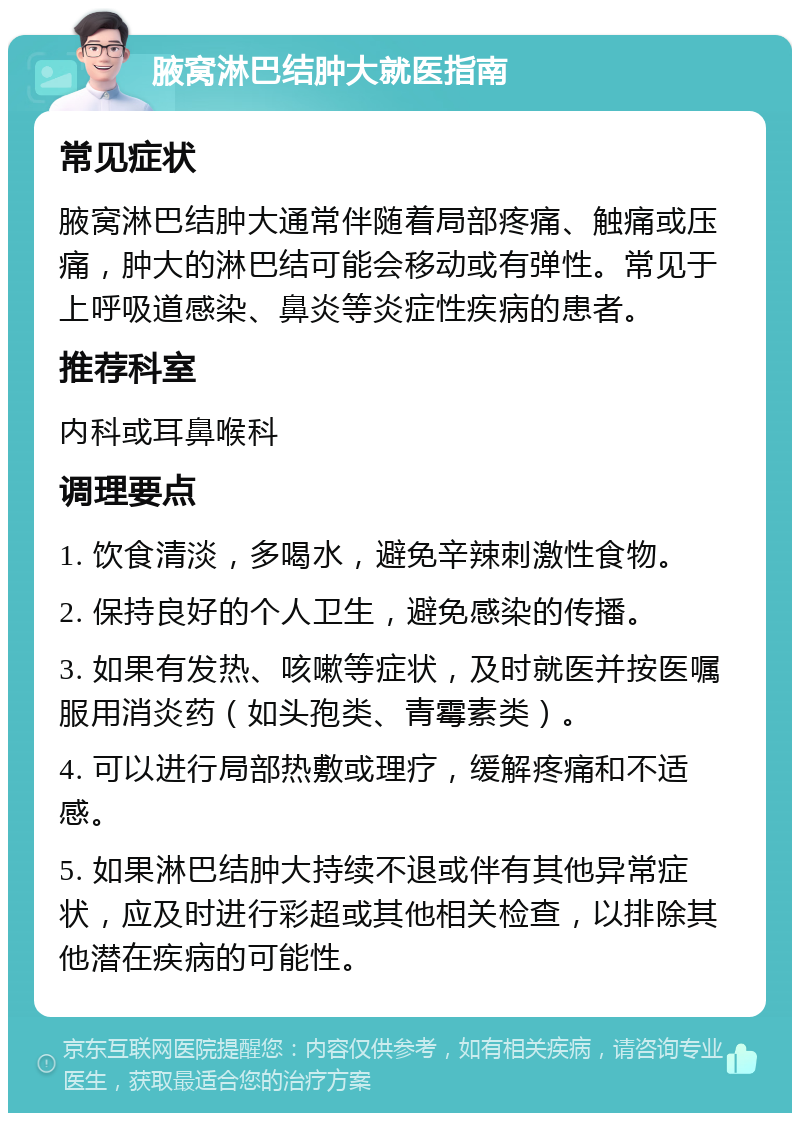 腋窝淋巴结肿大就医指南 常见症状 腋窝淋巴结肿大通常伴随着局部疼痛、触痛或压痛，肿大的淋巴结可能会移动或有弹性。常见于上呼吸道感染、鼻炎等炎症性疾病的患者。 推荐科室 内科或耳鼻喉科 调理要点 1. 饮食清淡，多喝水，避免辛辣刺激性食物。 2. 保持良好的个人卫生，避免感染的传播。 3. 如果有发热、咳嗽等症状，及时就医并按医嘱服用消炎药（如头孢类、青霉素类）。 4. 可以进行局部热敷或理疗，缓解疼痛和不适感。 5. 如果淋巴结肿大持续不退或伴有其他异常症状，应及时进行彩超或其他相关检查，以排除其他潜在疾病的可能性。