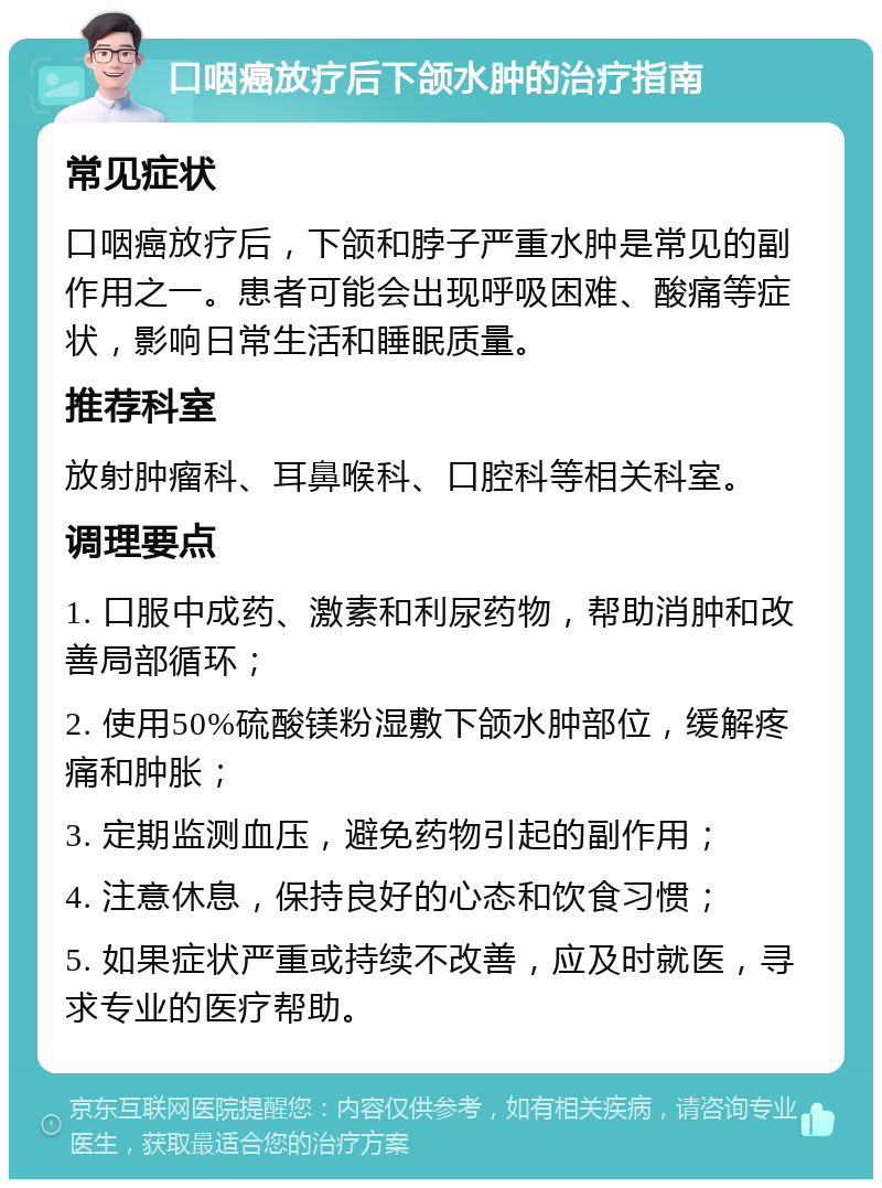 口咽癌放疗后下颌水肿的治疗指南 常见症状 口咽癌放疗后，下颌和脖子严重水肿是常见的副作用之一。患者可能会出现呼吸困难、酸痛等症状，影响日常生活和睡眠质量。 推荐科室 放射肿瘤科、耳鼻喉科、口腔科等相关科室。 调理要点 1. 口服中成药、激素和利尿药物，帮助消肿和改善局部循环； 2. 使用50%硫酸镁粉湿敷下颌水肿部位，缓解疼痛和肿胀； 3. 定期监测血压，避免药物引起的副作用； 4. 注意休息，保持良好的心态和饮食习惯； 5. 如果症状严重或持续不改善，应及时就医，寻求专业的医疗帮助。