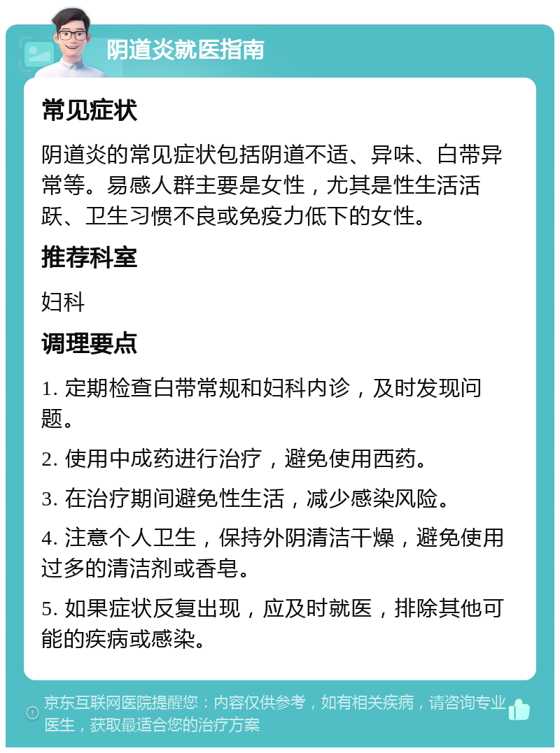 阴道炎就医指南 常见症状 阴道炎的常见症状包括阴道不适、异味、白带异常等。易感人群主要是女性，尤其是性生活活跃、卫生习惯不良或免疫力低下的女性。 推荐科室 妇科 调理要点 1. 定期检查白带常规和妇科内诊，及时发现问题。 2. 使用中成药进行治疗，避免使用西药。 3. 在治疗期间避免性生活，减少感染风险。 4. 注意个人卫生，保持外阴清洁干燥，避免使用过多的清洁剂或香皂。 5. 如果症状反复出现，应及时就医，排除其他可能的疾病或感染。