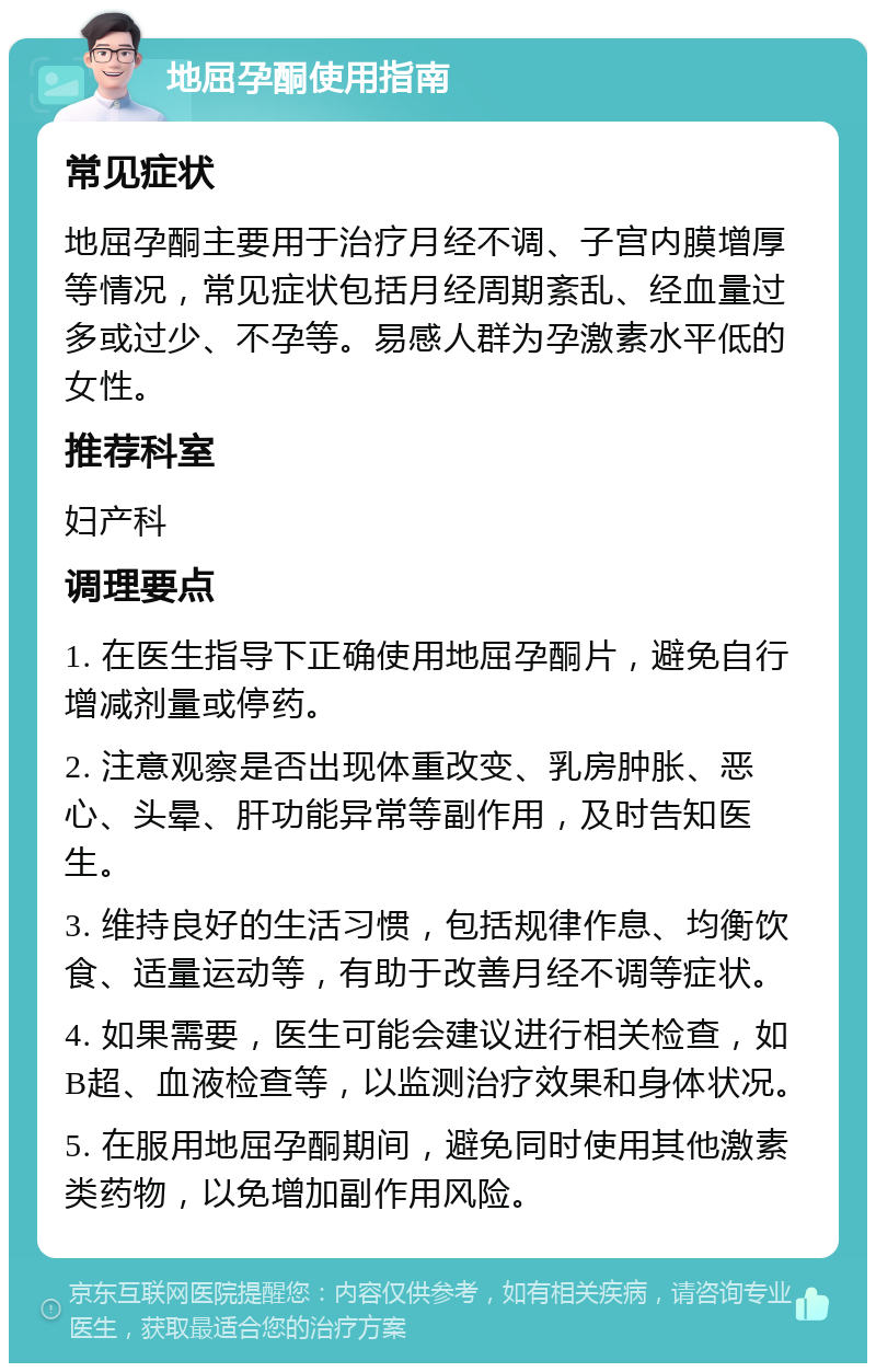 地屈孕酮使用指南 常见症状 地屈孕酮主要用于治疗月经不调、子宫内膜增厚等情况，常见症状包括月经周期紊乱、经血量过多或过少、不孕等。易感人群为孕激素水平低的女性。 推荐科室 妇产科 调理要点 1. 在医生指导下正确使用地屈孕酮片，避免自行增减剂量或停药。 2. 注意观察是否出现体重改变、乳房肿胀、恶心、头晕、肝功能异常等副作用，及时告知医生。 3. 维持良好的生活习惯，包括规律作息、均衡饮食、适量运动等，有助于改善月经不调等症状。 4. 如果需要，医生可能会建议进行相关检查，如B超、血液检查等，以监测治疗效果和身体状况。 5. 在服用地屈孕酮期间，避免同时使用其他激素类药物，以免增加副作用风险。