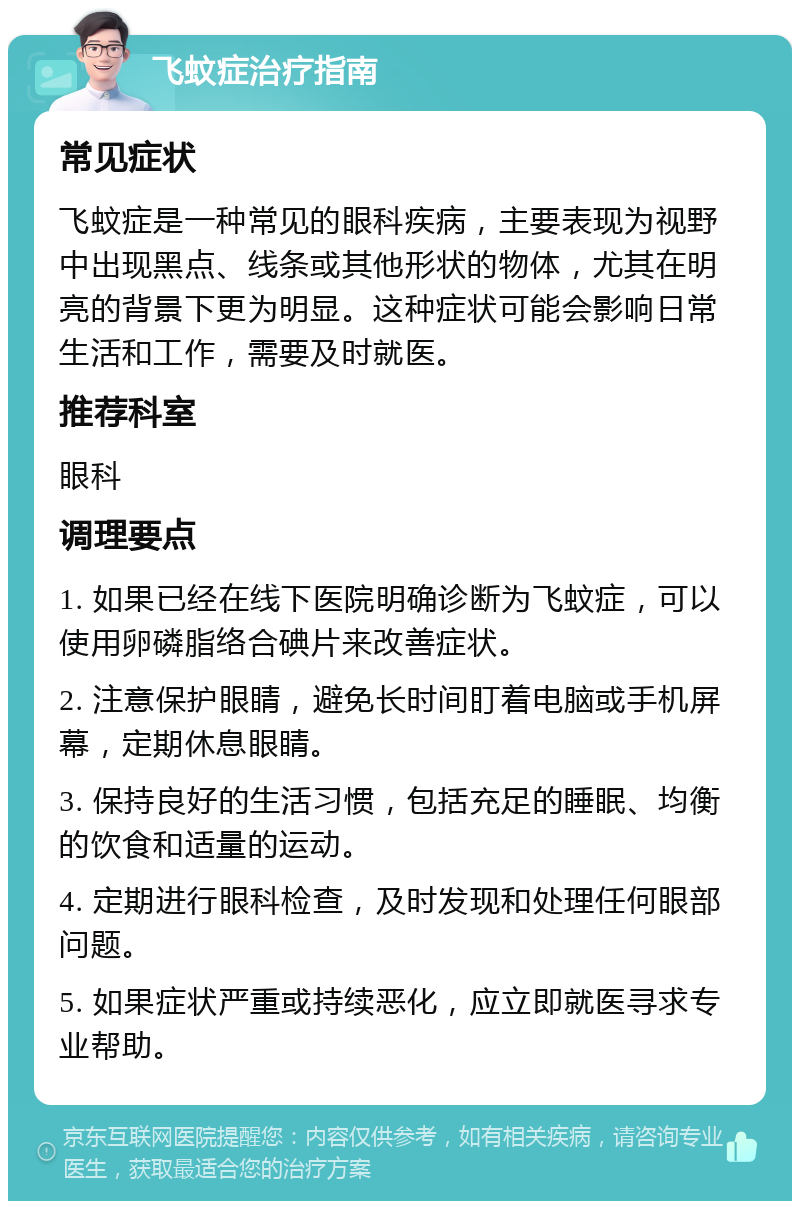 飞蚊症治疗指南 常见症状 飞蚊症是一种常见的眼科疾病，主要表现为视野中出现黑点、线条或其他形状的物体，尤其在明亮的背景下更为明显。这种症状可能会影响日常生活和工作，需要及时就医。 推荐科室 眼科 调理要点 1. 如果已经在线下医院明确诊断为飞蚊症，可以使用卵磷脂络合碘片来改善症状。 2. 注意保护眼睛，避免长时间盯着电脑或手机屏幕，定期休息眼睛。 3. 保持良好的生活习惯，包括充足的睡眠、均衡的饮食和适量的运动。 4. 定期进行眼科检查，及时发现和处理任何眼部问题。 5. 如果症状严重或持续恶化，应立即就医寻求专业帮助。