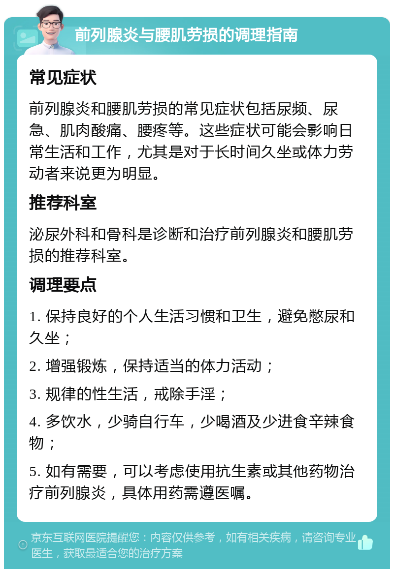 前列腺炎与腰肌劳损的调理指南 常见症状 前列腺炎和腰肌劳损的常见症状包括尿频、尿急、肌肉酸痛、腰疼等。这些症状可能会影响日常生活和工作，尤其是对于长时间久坐或体力劳动者来说更为明显。 推荐科室 泌尿外科和骨科是诊断和治疗前列腺炎和腰肌劳损的推荐科室。 调理要点 1. 保持良好的个人生活习惯和卫生，避免憋尿和久坐； 2. 增强锻炼，保持适当的体力活动； 3. 规律的性生活，戒除手淫； 4. 多饮水，少骑自行车，少喝酒及少进食辛辣食物； 5. 如有需要，可以考虑使用抗生素或其他药物治疗前列腺炎，具体用药需遵医嘱。