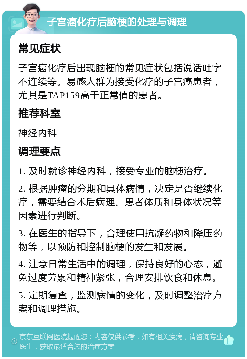 子宫癌化疗后脑梗的处理与调理 常见症状 子宫癌化疗后出现脑梗的常见症状包括说话吐字不连续等。易感人群为接受化疗的子宫癌患者，尤其是TAP159高于正常值的患者。 推荐科室 神经内科 调理要点 1. 及时就诊神经内科，接受专业的脑梗治疗。 2. 根据肿瘤的分期和具体病情，决定是否继续化疗，需要结合术后病理、患者体质和身体状况等因素进行判断。 3. 在医生的指导下，合理使用抗凝药物和降压药物等，以预防和控制脑梗的发生和发展。 4. 注意日常生活中的调理，保持良好的心态，避免过度劳累和精神紧张，合理安排饮食和休息。 5. 定期复查，监测病情的变化，及时调整治疗方案和调理措施。