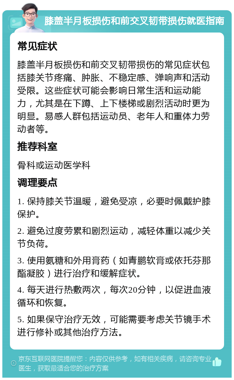 膝盖半月板损伤和前交叉韧带损伤就医指南 常见症状 膝盖半月板损伤和前交叉韧带损伤的常见症状包括膝关节疼痛、肿胀、不稳定感、弹响声和活动受限。这些症状可能会影响日常生活和运动能力，尤其是在下蹲、上下楼梯或剧烈活动时更为明显。易感人群包括运动员、老年人和重体力劳动者等。 推荐科室 骨科或运动医学科 调理要点 1. 保持膝关节温暖，避免受凉，必要时佩戴护膝保护。 2. 避免过度劳累和剧烈运动，减轻体重以减少关节负荷。 3. 使用氨糖和外用膏药（如青鹏软膏或依托芬那酯凝胶）进行治疗和缓解症状。 4. 每天进行热敷两次，每次20分钟，以促进血液循环和恢复。 5. 如果保守治疗无效，可能需要考虑关节镜手术进行修补或其他治疗方法。