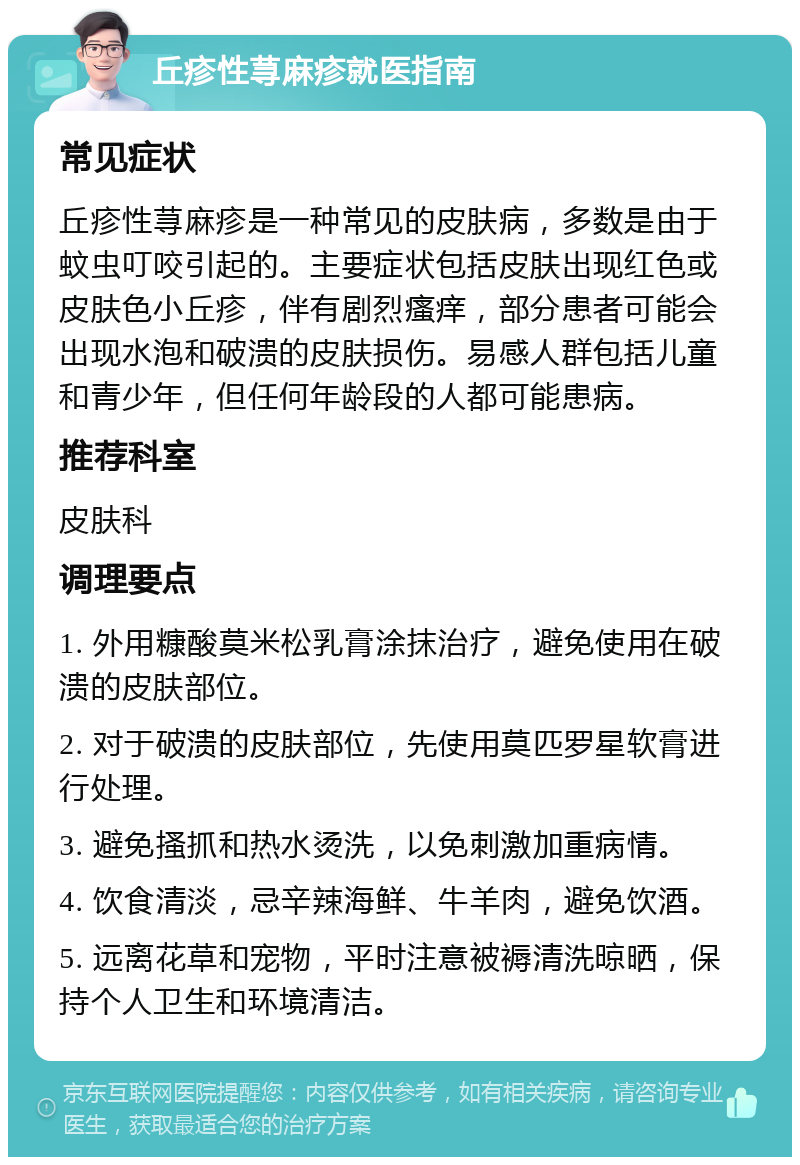 丘疹性荨麻疹就医指南 常见症状 丘疹性荨麻疹是一种常见的皮肤病，多数是由于蚊虫叮咬引起的。主要症状包括皮肤出现红色或皮肤色小丘疹，伴有剧烈瘙痒，部分患者可能会出现水泡和破溃的皮肤损伤。易感人群包括儿童和青少年，但任何年龄段的人都可能患病。 推荐科室 皮肤科 调理要点 1. 外用糠酸莫米松乳膏涂抹治疗，避免使用在破溃的皮肤部位。 2. 对于破溃的皮肤部位，先使用莫匹罗星软膏进行处理。 3. 避免搔抓和热水烫洗，以免刺激加重病情。 4. 饮食清淡，忌辛辣海鲜、牛羊肉，避免饮酒。 5. 远离花草和宠物，平时注意被褥清洗晾晒，保持个人卫生和环境清洁。