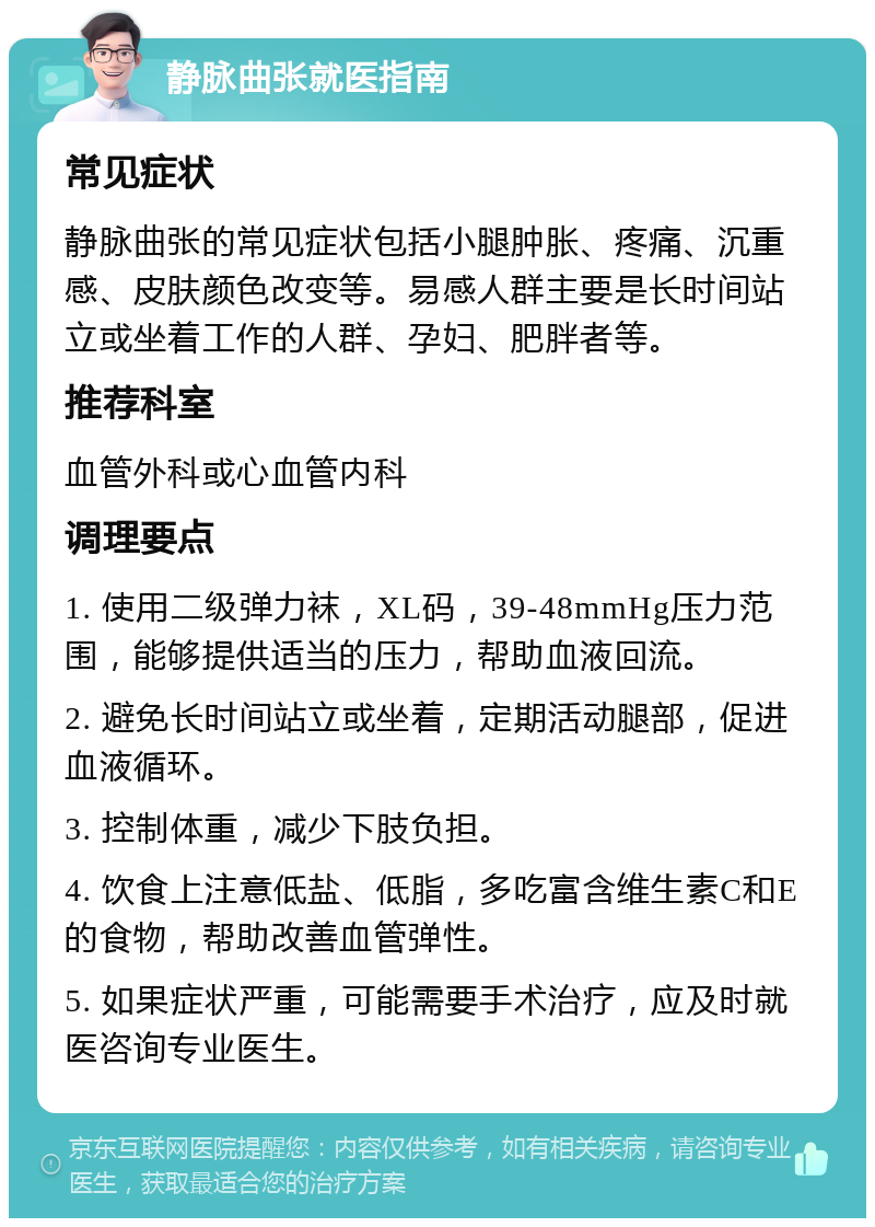 静脉曲张就医指南 常见症状 静脉曲张的常见症状包括小腿肿胀、疼痛、沉重感、皮肤颜色改变等。易感人群主要是长时间站立或坐着工作的人群、孕妇、肥胖者等。 推荐科室 血管外科或心血管内科 调理要点 1. 使用二级弹力袜，XL码，39-48mmHg压力范围，能够提供适当的压力，帮助血液回流。 2. 避免长时间站立或坐着，定期活动腿部，促进血液循环。 3. 控制体重，减少下肢负担。 4. 饮食上注意低盐、低脂，多吃富含维生素C和E的食物，帮助改善血管弹性。 5. 如果症状严重，可能需要手术治疗，应及时就医咨询专业医生。