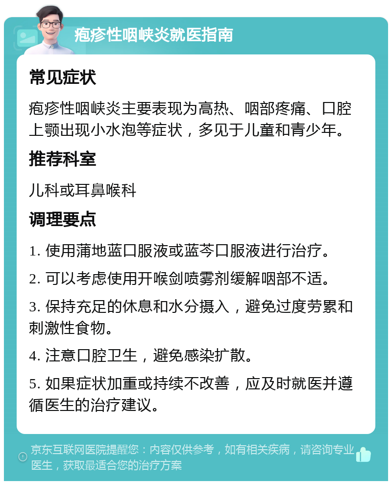 疱疹性咽峡炎就医指南 常见症状 疱疹性咽峡炎主要表现为高热、咽部疼痛、口腔上颚出现小水泡等症状，多见于儿童和青少年。 推荐科室 儿科或耳鼻喉科 调理要点 1. 使用蒲地蓝口服液或蓝芩口服液进行治疗。 2. 可以考虑使用开喉剑喷雾剂缓解咽部不适。 3. 保持充足的休息和水分摄入，避免过度劳累和刺激性食物。 4. 注意口腔卫生，避免感染扩散。 5. 如果症状加重或持续不改善，应及时就医并遵循医生的治疗建议。