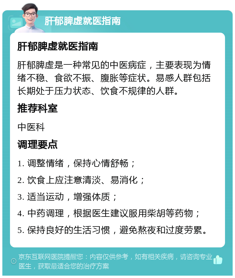 肝郁脾虚就医指南 肝郁脾虚就医指南 肝郁脾虚是一种常见的中医病症，主要表现为情绪不稳、食欲不振、腹胀等症状。易感人群包括长期处于压力状态、饮食不规律的人群。 推荐科室 中医科 调理要点 1. 调整情绪，保持心情舒畅； 2. 饮食上应注意清淡、易消化； 3. 适当运动，增强体质； 4. 中药调理，根据医生建议服用柴胡等药物； 5. 保持良好的生活习惯，避免熬夜和过度劳累。