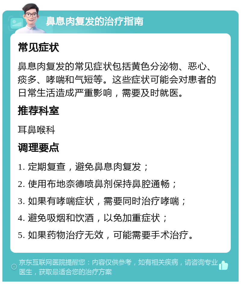 鼻息肉复发的治疗指南 常见症状 鼻息肉复发的常见症状包括黄色分泌物、恶心、痰多、哮喘和气短等。这些症状可能会对患者的日常生活造成严重影响，需要及时就医。 推荐科室 耳鼻喉科 调理要点 1. 定期复查，避免鼻息肉复发； 2. 使用布地奈德喷鼻剂保持鼻腔通畅； 3. 如果有哮喘症状，需要同时治疗哮喘； 4. 避免吸烟和饮酒，以免加重症状； 5. 如果药物治疗无效，可能需要手术治疗。