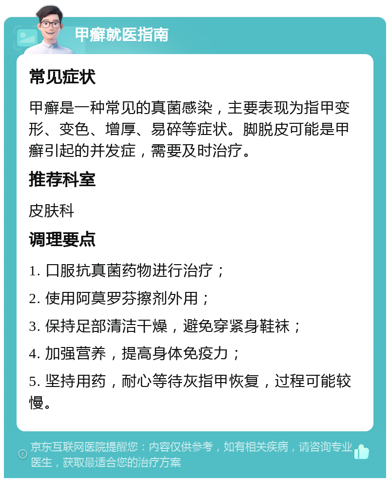 甲癣就医指南 常见症状 甲癣是一种常见的真菌感染，主要表现为指甲变形、变色、增厚、易碎等症状。脚脱皮可能是甲癣引起的并发症，需要及时治疗。 推荐科室 皮肤科 调理要点 1. 口服抗真菌药物进行治疗； 2. 使用阿莫罗芬擦剂外用； 3. 保持足部清洁干燥，避免穿紧身鞋袜； 4. 加强营养，提高身体免疫力； 5. 坚持用药，耐心等待灰指甲恢复，过程可能较慢。