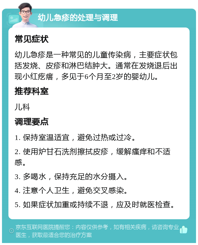 幼儿急疹的处理与调理 常见症状 幼儿急疹是一种常见的儿童传染病，主要症状包括发烧、皮疹和淋巴结肿大。通常在发烧退后出现小红疙瘩，多见于6个月至2岁的婴幼儿。 推荐科室 儿科 调理要点 1. 保持室温适宜，避免过热或过冷。 2. 使用炉甘石洗剂擦拭皮疹，缓解瘙痒和不适感。 3. 多喝水，保持充足的水分摄入。 4. 注意个人卫生，避免交叉感染。 5. 如果症状加重或持续不退，应及时就医检查。