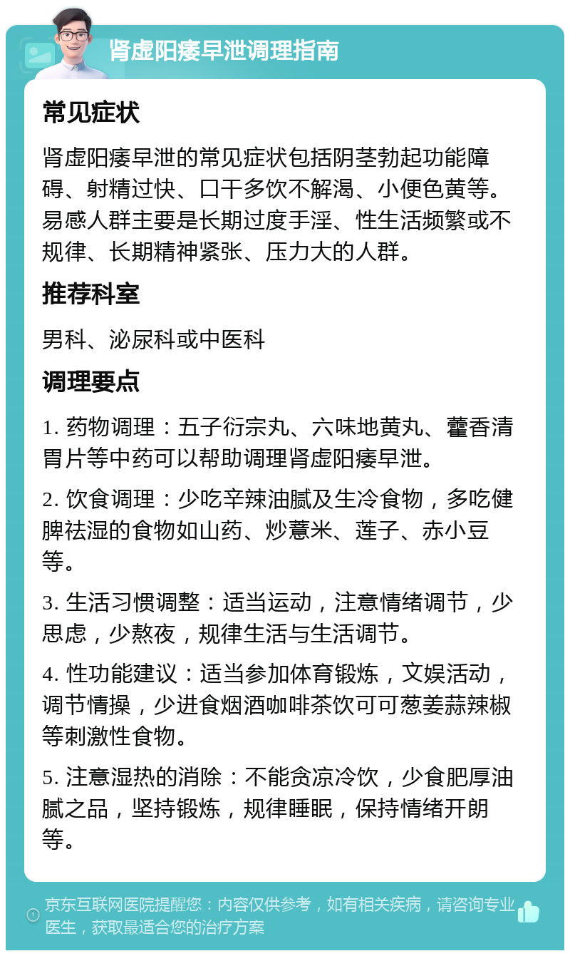 肾虚阳痿早泄调理指南 常见症状 肾虚阳痿早泄的常见症状包括阴茎勃起功能障碍、射精过快、口干多饮不解渴、小便色黄等。易感人群主要是长期过度手淫、性生活频繁或不规律、长期精神紧张、压力大的人群。 推荐科室 男科、泌尿科或中医科 调理要点 1. 药物调理：五子衍宗丸、六味地黄丸、藿香清胃片等中药可以帮助调理肾虚阳痿早泄。 2. 饮食调理：少吃辛辣油腻及生冷食物，多吃健脾祛湿的食物如山药、炒薏米、莲子、赤小豆等。 3. 生活习惯调整：适当运动，注意情绪调节，少思虑，少熬夜，规律生活与生活调节。 4. 性功能建议：适当参加体育锻炼，文娱活动，调节情操，少进食烟酒咖啡茶饮可可葱姜蒜辣椒等刺激性食物。 5. 注意湿热的消除：不能贪凉冷饮，少食肥厚油腻之品，坚持锻炼，规律睡眠，保持情绪开朗等。