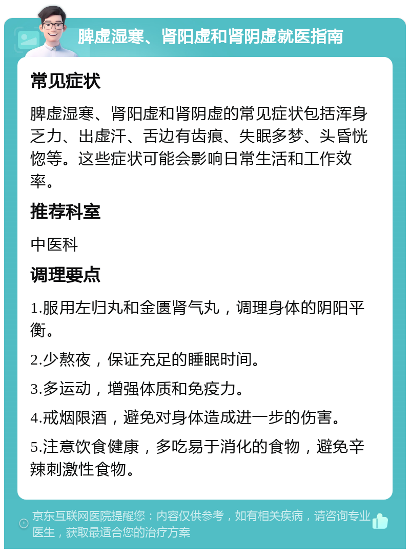 脾虚湿寒、肾阳虚和肾阴虚就医指南 常见症状 脾虚湿寒、肾阳虚和肾阴虚的常见症状包括浑身乏力、出虚汗、舌边有齿痕、失眠多梦、头昏恍惚等。这些症状可能会影响日常生活和工作效率。 推荐科室 中医科 调理要点 1.服用左归丸和金匮肾气丸，调理身体的阴阳平衡。 2.少熬夜，保证充足的睡眠时间。 3.多运动，增强体质和免疫力。 4.戒烟限酒，避免对身体造成进一步的伤害。 5.注意饮食健康，多吃易于消化的食物，避免辛辣刺激性食物。