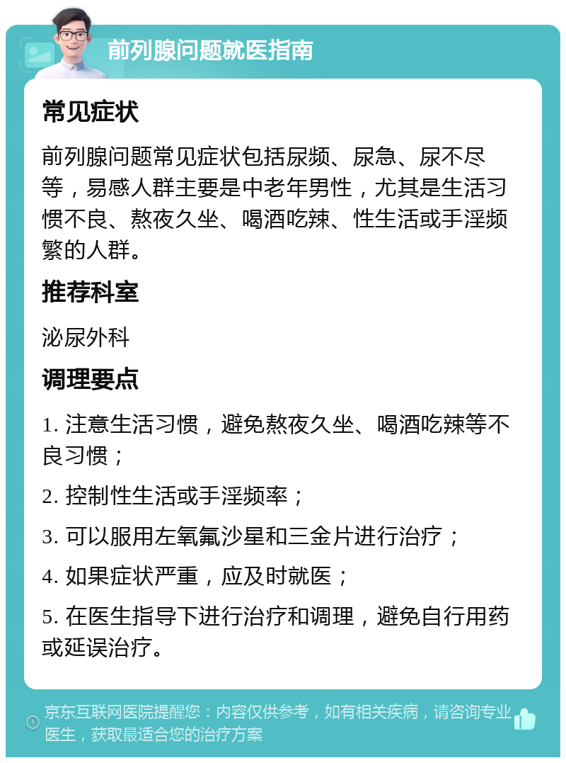 前列腺问题就医指南 常见症状 前列腺问题常见症状包括尿频、尿急、尿不尽等，易感人群主要是中老年男性，尤其是生活习惯不良、熬夜久坐、喝酒吃辣、性生活或手淫频繁的人群。 推荐科室 泌尿外科 调理要点 1. 注意生活习惯，避免熬夜久坐、喝酒吃辣等不良习惯； 2. 控制性生活或手淫频率； 3. 可以服用左氧氟沙星和三金片进行治疗； 4. 如果症状严重，应及时就医； 5. 在医生指导下进行治疗和调理，避免自行用药或延误治疗。