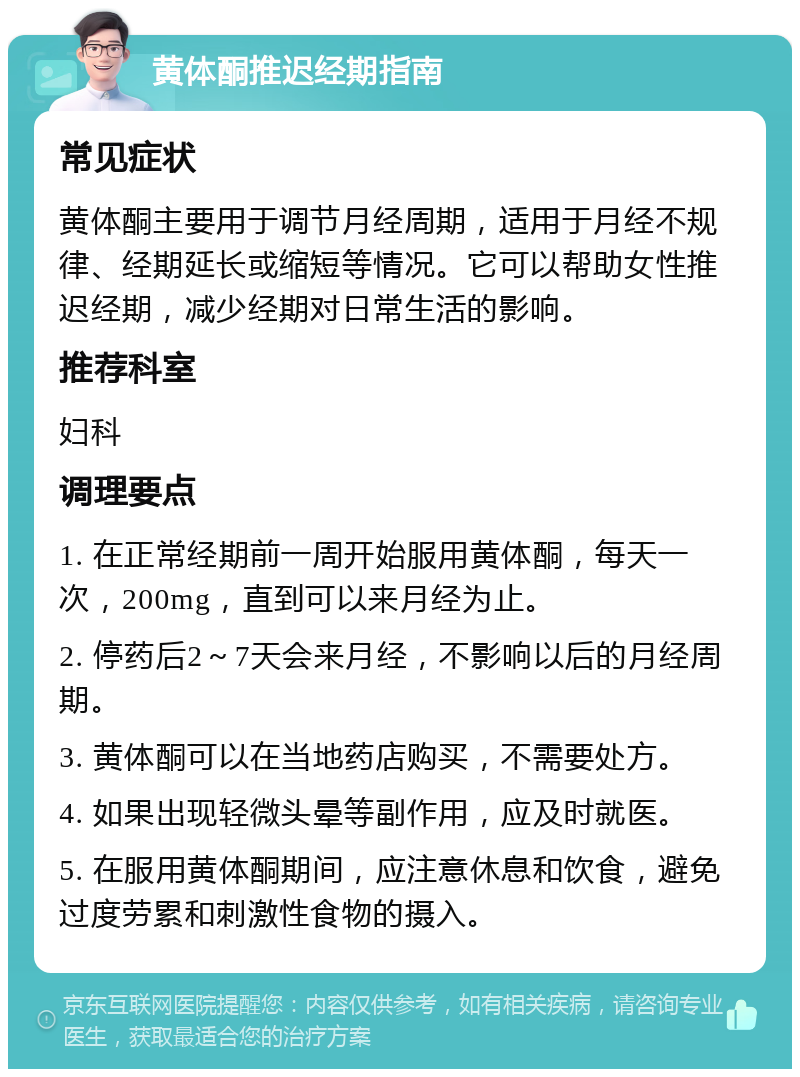 黄体酮推迟经期指南 常见症状 黄体酮主要用于调节月经周期，适用于月经不规律、经期延长或缩短等情况。它可以帮助女性推迟经期，减少经期对日常生活的影响。 推荐科室 妇科 调理要点 1. 在正常经期前一周开始服用黄体酮，每天一次，200mg，直到可以来月经为止。 2. 停药后2～7天会来月经，不影响以后的月经周期。 3. 黄体酮可以在当地药店购买，不需要处方。 4. 如果出现轻微头晕等副作用，应及时就医。 5. 在服用黄体酮期间，应注意休息和饮食，避免过度劳累和刺激性食物的摄入。