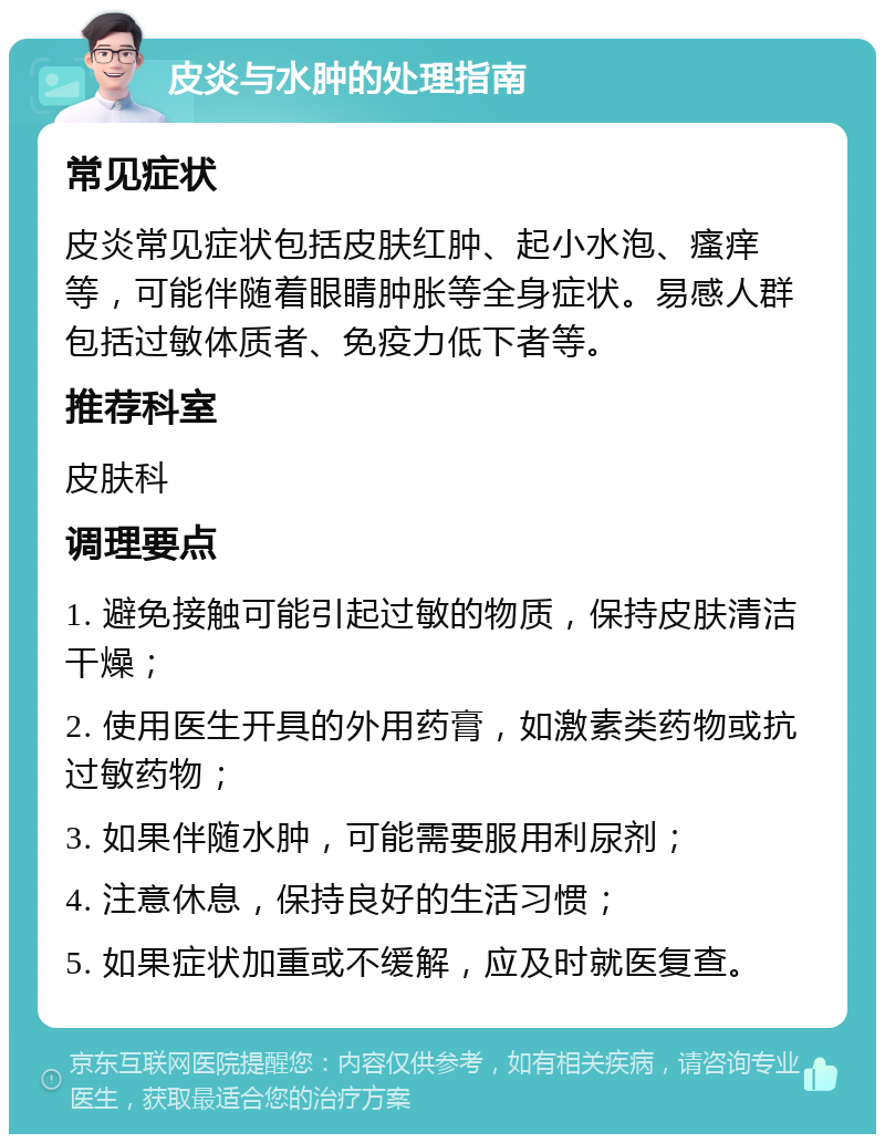 皮炎与水肿的处理指南 常见症状 皮炎常见症状包括皮肤红肿、起小水泡、瘙痒等，可能伴随着眼睛肿胀等全身症状。易感人群包括过敏体质者、免疫力低下者等。 推荐科室 皮肤科 调理要点 1. 避免接触可能引起过敏的物质，保持皮肤清洁干燥； 2. 使用医生开具的外用药膏，如激素类药物或抗过敏药物； 3. 如果伴随水肿，可能需要服用利尿剂； 4. 注意休息，保持良好的生活习惯； 5. 如果症状加重或不缓解，应及时就医复查。