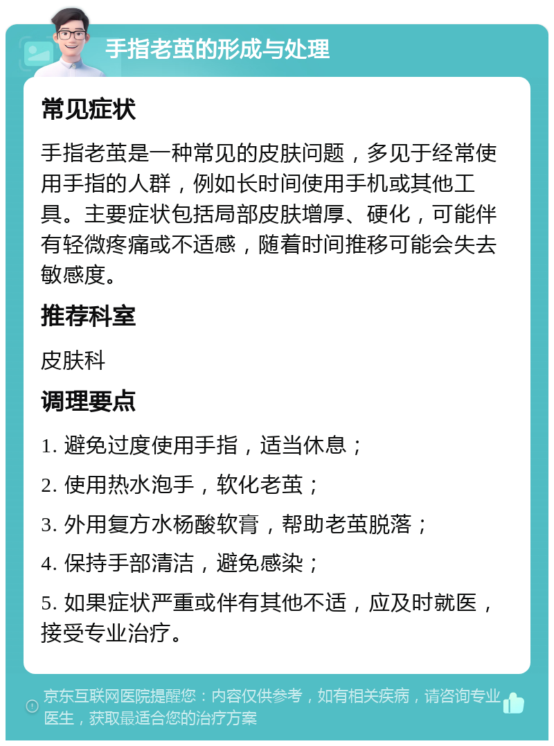 手指老茧的形成与处理 常见症状 手指老茧是一种常见的皮肤问题，多见于经常使用手指的人群，例如长时间使用手机或其他工具。主要症状包括局部皮肤增厚、硬化，可能伴有轻微疼痛或不适感，随着时间推移可能会失去敏感度。 推荐科室 皮肤科 调理要点 1. 避免过度使用手指，适当休息； 2. 使用热水泡手，软化老茧； 3. 外用复方水杨酸软膏，帮助老茧脱落； 4. 保持手部清洁，避免感染； 5. 如果症状严重或伴有其他不适，应及时就医，接受专业治疗。