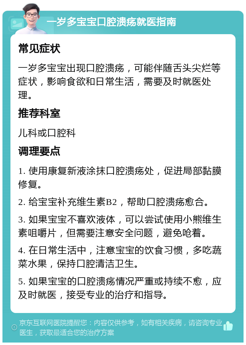 一岁多宝宝口腔溃疡就医指南 常见症状 一岁多宝宝出现口腔溃疡，可能伴随舌头尖烂等症状，影响食欲和日常生活，需要及时就医处理。 推荐科室 儿科或口腔科 调理要点 1. 使用康复新液涂抹口腔溃疡处，促进局部黏膜修复。 2. 给宝宝补充维生素B2，帮助口腔溃疡愈合。 3. 如果宝宝不喜欢液体，可以尝试使用小熊维生素咀嚼片，但需要注意安全问题，避免呛着。 4. 在日常生活中，注意宝宝的饮食习惯，多吃蔬菜水果，保持口腔清洁卫生。 5. 如果宝宝的口腔溃疡情况严重或持续不愈，应及时就医，接受专业的治疗和指导。