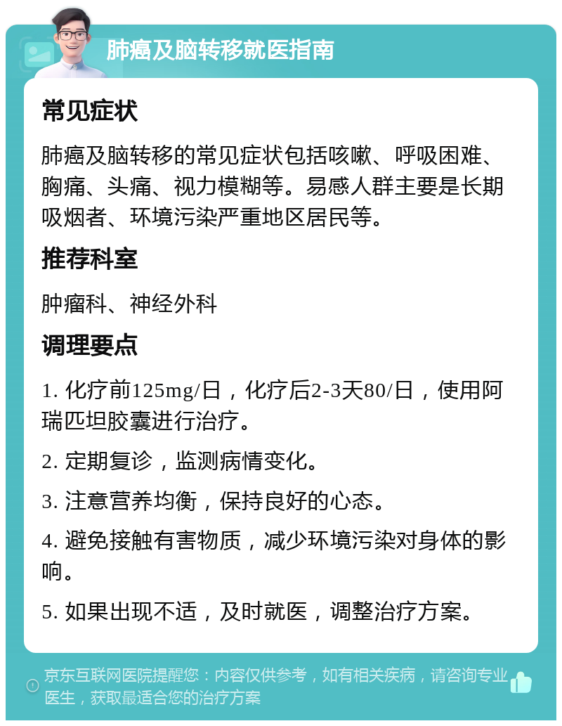 肺癌及脑转移就医指南 常见症状 肺癌及脑转移的常见症状包括咳嗽、呼吸困难、胸痛、头痛、视力模糊等。易感人群主要是长期吸烟者、环境污染严重地区居民等。 推荐科室 肿瘤科、神经外科 调理要点 1. 化疗前125mg/日，化疗后2-3天80/日，使用阿瑞匹坦胶囊进行治疗。 2. 定期复诊，监测病情变化。 3. 注意营养均衡，保持良好的心态。 4. 避免接触有害物质，减少环境污染对身体的影响。 5. 如果出现不适，及时就医，调整治疗方案。