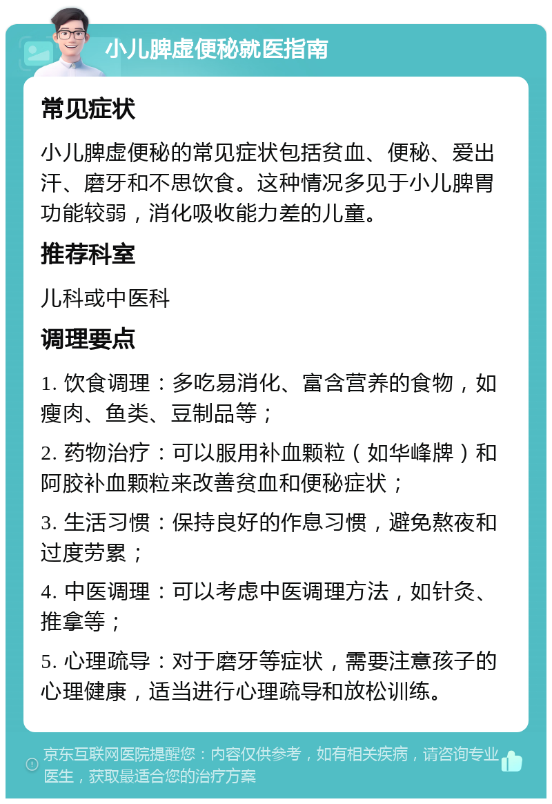 小儿脾虚便秘就医指南 常见症状 小儿脾虚便秘的常见症状包括贫血、便秘、爱出汗、磨牙和不思饮食。这种情况多见于小儿脾胃功能较弱，消化吸收能力差的儿童。 推荐科室 儿科或中医科 调理要点 1. 饮食调理：多吃易消化、富含营养的食物，如瘦肉、鱼类、豆制品等； 2. 药物治疗：可以服用补血颗粒（如华峰牌）和阿胶补血颗粒来改善贫血和便秘症状； 3. 生活习惯：保持良好的作息习惯，避免熬夜和过度劳累； 4. 中医调理：可以考虑中医调理方法，如针灸、推拿等； 5. 心理疏导：对于磨牙等症状，需要注意孩子的心理健康，适当进行心理疏导和放松训练。