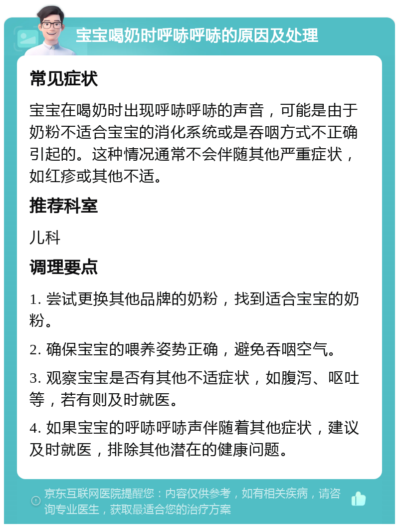 宝宝喝奶时呼哧呼哧的原因及处理 常见症状 宝宝在喝奶时出现呼哧呼哧的声音，可能是由于奶粉不适合宝宝的消化系统或是吞咽方式不正确引起的。这种情况通常不会伴随其他严重症状，如红疹或其他不适。 推荐科室 儿科 调理要点 1. 尝试更换其他品牌的奶粉，找到适合宝宝的奶粉。 2. 确保宝宝的喂养姿势正确，避免吞咽空气。 3. 观察宝宝是否有其他不适症状，如腹泻、呕吐等，若有则及时就医。 4. 如果宝宝的呼哧呼哧声伴随着其他症状，建议及时就医，排除其他潜在的健康问题。