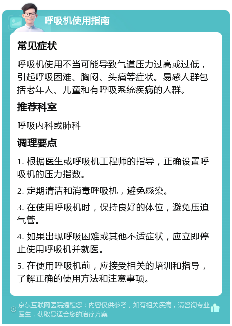 呼吸机使用指南 常见症状 呼吸机使用不当可能导致气道压力过高或过低，引起呼吸困难、胸闷、头痛等症状。易感人群包括老年人、儿童和有呼吸系统疾病的人群。 推荐科室 呼吸内科或肺科 调理要点 1. 根据医生或呼吸机工程师的指导，正确设置呼吸机的压力指数。 2. 定期清洁和消毒呼吸机，避免感染。 3. 在使用呼吸机时，保持良好的体位，避免压迫气管。 4. 如果出现呼吸困难或其他不适症状，应立即停止使用呼吸机并就医。 5. 在使用呼吸机前，应接受相关的培训和指导，了解正确的使用方法和注意事项。