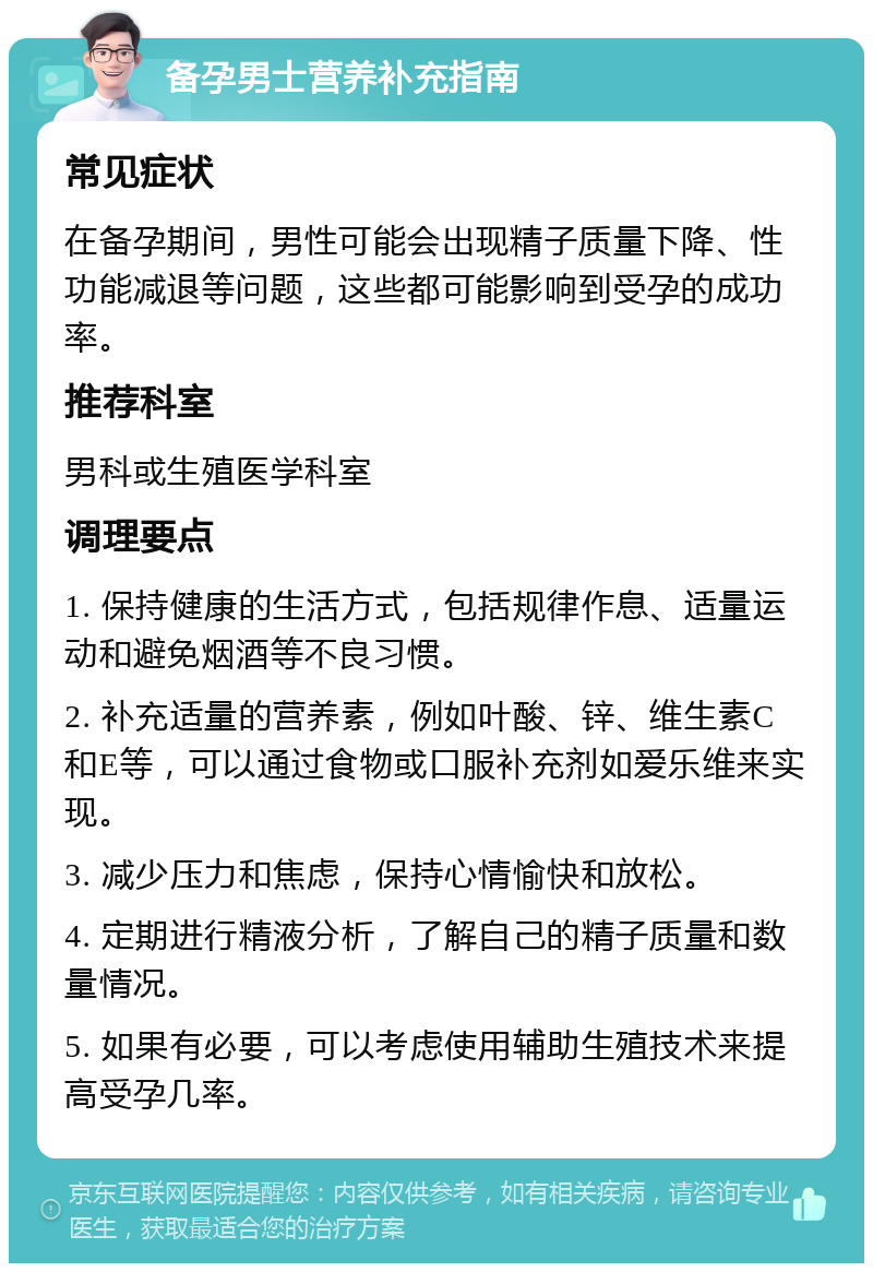 备孕男士营养补充指南 常见症状 在备孕期间，男性可能会出现精子质量下降、性功能减退等问题，这些都可能影响到受孕的成功率。 推荐科室 男科或生殖医学科室 调理要点 1. 保持健康的生活方式，包括规律作息、适量运动和避免烟酒等不良习惯。 2. 补充适量的营养素，例如叶酸、锌、维生素C和E等，可以通过食物或口服补充剂如爱乐维来实现。 3. 减少压力和焦虑，保持心情愉快和放松。 4. 定期进行精液分析，了解自己的精子质量和数量情况。 5. 如果有必要，可以考虑使用辅助生殖技术来提高受孕几率。